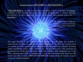 A parte humana: CIENTÍFICA - TECNOLÓGICAA parte humana: CIENTÍFICA - TECNOLÓGICA
“ PSICOBIOFÍSICAPSICOBIOFÍSICA é a ciência que integra a psicologia, a física e a biologia. Na biologia,
estudamos o lobo frontal, responsável pela crítica da razão; mas o cérebro funciona
eletricamente - aí entra a física, que serve de substrato para o pensamento crítico, que é o
psicológico.”
Dr. Sérgio Felipe de Oliveira
Psiquiatra e mestre em Ciências
pela Universidade de São Paulo
“O corpo humano é um "organismo eletro-químico" e cada órgão dos sentidos é
especializado em lidar com um tipo de estímulo diferente – os olhos são sensíveis à luz;
os ouvidos, às ondas sonoras e assim por diante. E respondem aos estímulos de forma
muito semelhante: geram sinais elétricos, que são enviados para a fase posterior de
processamento. Todo fluxo energético (molecular, químico, eletromagnético, etc.) é um
fluxo informacional (tudo é informação), e esse fluxo informacional (nossa mente)
ocorre em todo o corpo, SIMULTANEAMENTE independente de tempo e espaço
(como no mundo quântico).
 