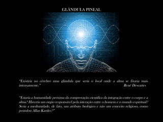 GLÂNDULA PINEAL
“Estaria a humanidade próxima da comprovação científica da integração entre o corpo e a
alma? Haveria um órgão responsável pela interação entre o homem e o mundo espiritual?
Seria a mediunidade, de fato, um atributo biológico e não um conceito religioso, como
postulou Allan Kardec?”
“Existiria no cérebro uma glândula que seria o local onde a alma se fixaria mais
intensamente.” Renê Descartes
 