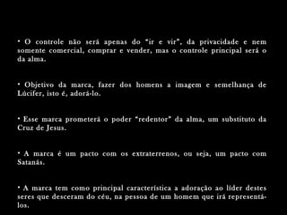 • O controle não será apenas do “ir e vir”, da privacidade e nemO controle não será apenas do “ir e vir”, da privacidade e nem
somente comercial, comprar e vender, mas o controle principal será osomente comercial, comprar e vender, mas o controle principal será o
da alma.da alma.
• Objetivo da marca, fazer dos homens a imagem e semelhança deObjetivo da marca, fazer dos homens a imagem e semelhança de
Lúcifer, isto é, adorá-lo.Lúcifer, isto é, adorá-lo.
• Esse marca prometerá o poder “redentor” da alma, um substituto daEsse marca prometerá o poder “redentor” da alma, um substituto da
Cruz de Jesus.Cruz de Jesus.
• A marca é um pacto com os extraterrenos, ou seja, um pacto comA marca é um pacto com os extraterrenos, ou seja, um pacto com
Satanás.Satanás.
• A marca tem como principal característica a adoração ao líder destesA marca tem como principal característica a adoração ao líder destes
seres que desceram do céu, na pessoa de um homem que irá representá-seres que desceram do céu, na pessoa de um homem que irá representá-
los.los.
 