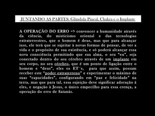 A OPERAÇÃO DO ERRO => convencer a humanidade atravésA OPERAÇÃO DO ERRO => convencer a humanidade através
da ciência, do misticismo oriental e das tecnologiasda ciência, do misticismo oriental e das tecnologias
extraterrestres, que o homem é deus, mas que para alcançarextraterrestres, que o homem é deus, mas que para alcançar
isso, ele terá que se sujeitar à novas formas de pensar, de ver aisso, ele terá que se sujeitar à novas formas de pensar, de ver a
vida e o propósito de sua existência, e só poderá alcançar essavida e o propósito de sua existência, e só poderá alcançar essa
nova consciência permitindo que sua alma, o seu “eu”, sejanova consciência permitindo que sua alma, o seu “eu”, seja
conectado dentro do seu cérebro através de umconectado dentro do seu cérebro através de um implanteimplante emem
seu corpo, no seuseu corpo, no seu cérebrocérebro, que é um ponto de ligação entre o, que é um ponto de ligação entre o
homem e “deus”, eles os ET´s, para que assim, possamhomem e “deus”, eles os ET´s, para que assim, possam
receber este “receber este “poder extraterrenopoder extraterreno ” e experimentar o máximo de” e experimentar o máximo de
suas “capacidades”, configurando em “paz e felicidade” nasuas “capacidades”, configurando em “paz e felicidade” na
terra, mas que para tal, essa sujeição deve significar adoração áterra, mas que para tal, essa sujeição deve significar adoração á
eles, e negação à Jesus, o único empecilho para essa crença, aeles, e negação à Jesus, o único empecilho para essa crença, a
operação do erro de Satanás.operação do erro de Satanás.
JUNTANDO AS PARTES: Glândula Pineal, Chakra e o Implante.
 