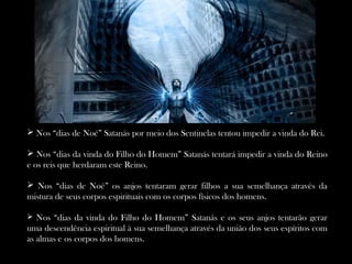  Nos “dias de Noé” Satanás por meio dos Sentinelas tentou impedir a vinda do Rei.
 Nos “dias da vinda do Filho do Homem” Satanás tentará impedir a vinda do Reino
e os reis que herdaram este Reino.
 Nos “dias de Noé” os anjos tentaram gerar filhos a sua semelhança através da
mistura de seus corpos espirituais com os corpos físicos dos homens.
 Nos “dias da vinda do Filho do Homem” Satanás e os seus anjos tentarão gerar
uma descendência espiritual à sua semelhança através da união dos seus espíritos com
as almas e os corpos dos homens.
 