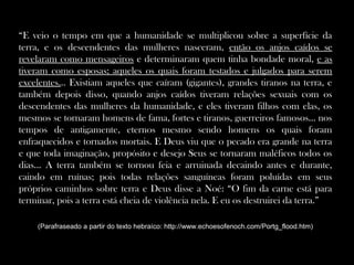 “E veio o tempo em que a humanidade se multiplicou sobre a superfície da
terra, e os descendentes das mulheres nasceram, então os anjos caídos se
revelaram como mensageiros e determinaram quem tinha bondade moral, e as
tiveram como esposas; aqueles os quais foram testados e julgados para serem
excelentes... Existiam aqueles que caíram (gigantes), grandes tiranos na terra, e
também depois disso, quando anjos caídos tiveram relações sexuais com os
descendentes das mulheres da humanidade, e eles tiveram filhos com elas, os
mesmos se tornaram homens de fama, fortes e tiranos, guerreiros famosos... nos
tempos de antigamente, eternos mesmo sendo homens os quais foram
enfraquecidos e tornados mortais. E Deus viu que o pecado era grande na terra
e que toda imaginação, propósito e desejo Seus se tornaram maléficos todos os
dias... A terra também se tornou feia e arruinada decaindo antes e durante,
caindo em ruínas; pois todas relações sanguíneas foram poluídas em seus
próprios caminhos sobre terra e Deus disse a Noé: “O fim da carne está para
terminar, pois a terra está cheia de violência nela. E eu os destruirei da terra.”
(Parafraseado a partir do texto hebraíco: http://www.echoesofenoch.com/Portg_flood.htm)
 
