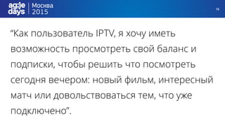 16
“Как пользователь IPTV, я хочу иметь
возможность просмотреть свой баланс и
подписки, чтобы решить что посмотреть
сегодня вечером: новый фильм, интересный
матч или довольствоваться тем, что уже
подключено”.
 