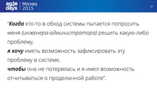 21
“Когда кто-то в обход системы пытается попросить
меня (инженера-администратора) решить какую-либо
проблему,
я хочу иметь возможность зафиксировать эту
проблему в системе,
чтобы она не потерялась и я имел возможность
отчитываться о проделанной работе”.
 