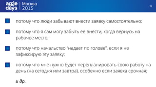 23
потому что люди забывают внести заявку самостоятельно;
потому что я сам могу забыть ее внести, когда вернусь на
рабочее место;
потому что начальство “надает по голове”, если я не
зафиксирую эту заявку;
потому что мне нужно будет перепланировать свою работу на
день (на сегодня или завтра), особенно если заявка срочная;
и др.
 