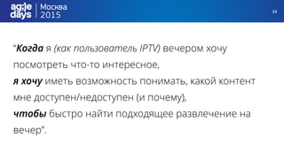 24
“Когда я (как пользователь IPTV) вечером хочу
посмотреть что-то интересное,
я хочу иметь возможность понимать, какой контент
мне доступен/недоступен (и почему),
чтобы быстро найти подходящее развлечение на
вечер”.
 