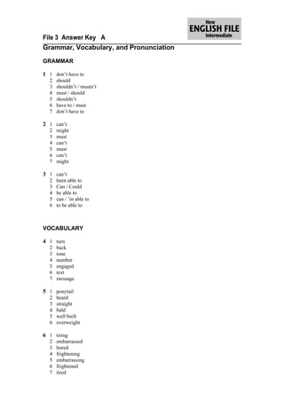 File 3 Answer Key A
Grammar, Vocabulary, and Pronunciation

GRAMMAR

1 1 don’t have to
  2   should
  3   shouldn’t / mustn’t
  4   must / should
  5   shouldn’t
  6   have to / must
  7   don’t have to

2 1 can’t
  2   might
  3   must
  4   can’t
  5   must
  6   can’t
  7   might

3 1 can’t
  2   been able to
  3   Can / Could
  4   be able to
  5   can / ’m able to
  6   to be able to



VOCABULARY

4 1 turn
  2   back
  3   tone
  4   number
  5   engaged
  6   text
  7   message

5 1 ponytail
  2   beard
  3   straight
  4   bald
  5   well built
  6   overweight

6 1 tiring
  2   embarrassed
  3   bored
  4   frightening
  5   embarrassing
  6   frightened
  7   tired
 