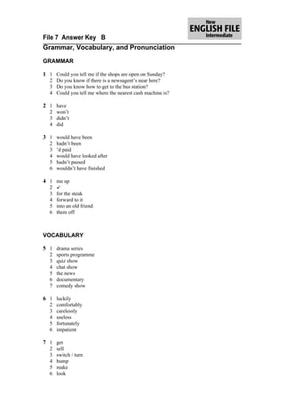File 7 Answer Key B
Grammar, Vocabulary, and Pronunciation

GRAMMAR

1 1 Could you tell me if the shops are open on Sunday?
  2 Do you know if there is a newsagent’s near here?
  3 Do you know how to get to the bus station?
  4 Could you tell me where the nearest cash machine is?

2 1 have
  2 won’t
  3 didn’t
  4 did

3 1 would have been
  2   hadn’t been
  3   ’d paid
  4   would have looked after
  5   hadn’t passed
  6   wouldn’t have finished

4 1 me up
  2   
  3   for the steak
  4   forward to it
  5   into an old friend
  6   them off



VOCABULARY

5 1 drama series
  2   sports programme
  3   quiz show
  4   chat show
  5   the news
  6   documentary
  7   comedy show

6 1 luckily
  2   comfortably
  3   carelessly
  4   useless
  5   fortunately
  6   impatient

7 1 get
  2   sell
  3   switch / turn
  4   bump
  5   make
  6   look
 