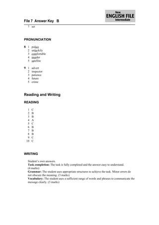 File 7 Answer Key B
  7 set



PRONUNCIATION

8 1 police
  2   unluckily
  3   comfortable
  4   murder
  5   satellite

9 1 advert
  2   inspector
  3   patience
  4   future
  5   crime



Reading and Writing

READING

  1   C
  2   B
  3   B
  4   A
  5   C
  6   B
  7   B
  8   B
  9   C
 10   C



WRITING

  Student’s own answers.
  Task completion: The task is fully completed and the answer easy to understand.
  (4 marks)
  Grammar: The student uses appropriate structures to achieve the task. Minor errors do
  not obscure the meaning. (3 marks)
  Vocabulary: The student uses a sufficient range of words and phrases to communicate the
  message clearly. (3 marks)
 