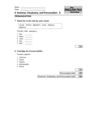 Name ____________________________
Class ____________________________

6 Grammar, Vocabulary, and Pronunciation A
PRONUNCIATION

7 Match the words with the same sound.

      receipt violinist stationer’s screen shopping
      audience

  Example: train stationer’s
  1   fish    ________
  2   horse   ________
  3   clock   ________
  4   tree    ________
  5   bike    ________
                                                                               5

8 Underline the stressed syllable.
  Example: subtitles
  1   politician
  2   sequel
  3   bargain
  4   photographer
  5   library
                                                                               5
                                                         Pronunciation total   10
                               Grammar, Vocabulary, and Pronunciation total    50
 