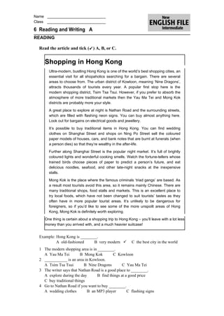 Name ____________________________
Class ____________________________

6 Reading and Writing A
READING

  Read the article and tick ( ) A, B, or C.


     Shopping in Hong Kong
       Ultra-modern, bustling Hong Kong is one of the world’s best shopping cities, an
       essential visit for all shopaholics searching for a bargain. There are several
       areas to choose from. The urban district of Kowloon, meaning ‘Nine Dragons’,
       attracts thousands of tourists every year. A popular first stop here is the
       modern shopping district, Tsim Tsa Tsui. However, if you prefer to absorb the
       atmosphere of more traditional markets then the Yau Ma Tei and Mong Kok
       districts are probably more your style.

       A great place to explore at night is Nathan Road and the surrounding streets,
       which are filled with flashing neon signs. You can buy almost anything here.
       Look out for bargains on electrical goods and jewellery.
       It’s possible to buy traditional items in Hong Kong. You can find wedding
       clothes on Shanghai Street and shops on Ning Po Street sell the coloured
       paper models of houses, cars, and bank notes that are burnt at funerals (when
       a person dies) so that they’re wealthy in the after-life.

       Further along Shanghai Street is the popular night market. It’s full of brightly
       coloured lights and wonderful cooking smells. Watch the fortune-tellers whose
       trained birds choose pieces of paper to predict a person’s future, and eat
       delicious noodles, seafood, and other late-night snacks at the inexpensive
       stalls.

       Mong Kok is the place where the famous criminals ‘triad gangs’ are based. As
       a result most tourists avoid this area, so it remains mainly Chinese. There are
       many traditional shops, food stalls and markets. This is an excellent place to
       try local foods, which have not been changed to suit tourists’ tastes as they
       often have in more popular tourist areas. It’s unlikely to be dangerous for
       foreigners, so if you’d like to see some of the more unspoilt areas of Hong
       Kong, Mong Kok is definitely worth exploring.

     One thing is certain about a shopping trip to Hong Kong – you’ll leave with a lot less
     money than you arrived with, and a much heavier suitcase!


  Example: Hong Kong is ________.
           A old-fashioned     B very modern             C the best city in the world
  1 The modern shopping area is in ________.
    A Yau Ma Tei          B Mong Kok         C Kowloon
  2 ___________ is an area in Kowloon.
    A Tsim Tsa Tsui         B Nine Dragons        C Yau Ma Tei
  3 The writer says that Nathan Road is a good place to ________.
    A explore during the day       B find things at a good price
    C buy traditional things
  4 Go to Nathan Road if you want to buy ________.
    A wedding clothes        B an MP3 player         C flashing signs
 