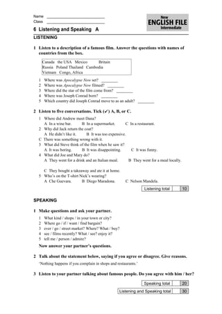 Name ____________________________
Class ____________________________

6 Listening and Speaking A
LISTENING

1 Listen to a description of a famous film. Answer the questions with names of
  countries from the box.
      Canada the USA Mexico       Britain
      Russia Poland Thailand Cambodia
      Vietnam Congo, Africa
  1   Where was Apocalypse Now set? ________
  2   Where was Apocalypse Now filmed? ________
  3   Where did the star of the film come from? ________
  4   Where was Joseph Conrad born? ________
  5   Which country did Joseph Conrad move to as an adult? ________

2 Listen to five conversations. Tick ( ) A, B, or C.
  1 Where did Andrew meet Dana?
    A In a wine bar.      B In a supermarket.        C In a restaurant.
  2 Why did Jack return the coat?
    A He didn’t like it.     B It was too expensive.
  C There was something wrong with it.
  3 What did Steve think of the film when he saw it?
    A It was boring.      B It was disappointing.       C It was funny.
  4 What did Joe and Mary do?
    A They went for a drink and an Italian meal.      B They went for a meal locally.

    C They bought a takeaway and ate it at home.
  5 Who’s on the T-shirt Nick’s wearing?
    A Che Guevara.        B Diego Maradona.           C Nelson Mandela.
                                                                Listening total         10

SPEAKING

1 Make questions and ask your partner.
  1   What kind / shops / in your town or city?
  2   Where go / if / want / find bargain?
  3   ever / go / street market? Where? What / buy?
  4   see / films recently? What / see? enjoy it?
  5   tell me / person / admire?
  Now answer your partner’s questions.

2 Talk about the statement below, saying if you agree or disagree. Give reasons.
  ‘Nothing happens if you complain in shops and restaurants.’

3 Listen to your partner talking about famous people. Do you agree with him / her?

                                                                Speaking total          20
                                                  Listening and Speaking total          30
 