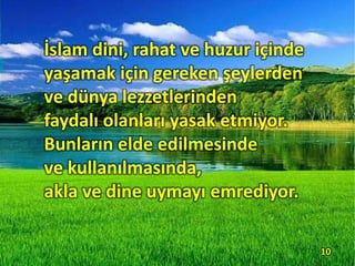 İslam dini, rahat ve huzur içinde
yaşamak için gereken şeylerden
ve dünya lezzetlerinden
faydalı olanları yasak etmiyor.
Bunların elde edilmesinde
ve kullanılmasında,
akla ve dine uymayı emrediyor.
10
 
