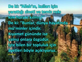 De ki: “Allah’ın, kulları için
yarattığı zîneti ve temiz rızkı
kim haram kılmış?”
De ki: “Bunlar, dünya hayatında
mü’minler içindir.
Kıyamet gününde ise
yalnız onlara özgüdür.
İşte bilen bir topluluk için
âyetleri böyle açıklıyoruz.
A’raf-32
12
 