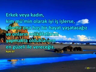 Erkek veya kadın,
kim mü’min olarak iyi iş işlerse,
elbette ona hoş bir hayat yaşatacağız
ve onların mükâfatlarını
yapmakta olduklarının
en güzeli ile vereceğiz.
Nahl-97
15
 