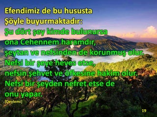 Efendimiz de bu hususta
Şöyle buyurmaktadır:
Şu dört şey kimde bulunursa
ona Cehennem haramdır,
şeytan ve nefsinden de korunmuş olur.
Nefsi bir şeye heves etse,
nefsin şehvet ve öfkesine hakim olur.
Nefsi bir şeyden nefret etse de
onu yapar.
[Deylemi]
19
 