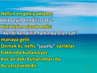 Nefsin en geniş anlamı:
“bir şeyin kendisi, zatı”.
Dini terim olarak nefis:
“Kendi kendinin farkında olan zat”.
manaya gelir.
Demek ki, nefis “şuurlu” varlıklar
hakkında kullanılıyor.
Kur’an’daki kullanımları da
bu çerçevededir.
2
 