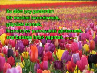 Bu dört şey şunlardır:
Bir miskini barındırmak,
güçsüze acımak,
hizmetçiye yumuşaklık göstermek,
ana babaya infak yapmak. [Deylemi]
20
 