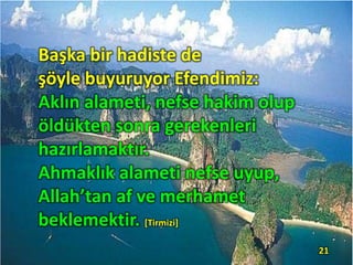 Başka bir hadiste de
şöyle buyuruyor Efendimiz:
Aklın alameti, nefse hakim olup
öldükten sonra gerekenleri
hazırlamaktır.
Ahmaklık alameti nefse uyup,
Allah’tan af ve merhamet
beklemektir. [Tirmizi]
21
 
