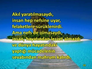 Akıl yaratılmasaydı,
insan hep nefsine uyar,
felaketlere sürüklenirdi.
Ama nefs de olmasaydı,
insan, hayatından lezzet almazdı
ve dünya hayatındaki
yaptığı mücadelenin
sevabından mahrum kalırdı.
22
 