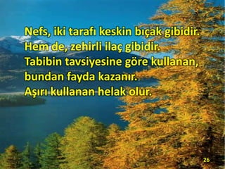 Nefs, iki tarafı keskin bıçak gibidir.
Hem de, zehirli ilaç gibidir.
Tabibin tavsiyesine göre kullanan,
bundan fayda kazanır.
Aşırı kullanan helak olur.
26
 