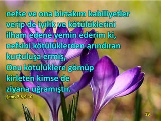 nefse ve ona birtakım kabiliyetler
verip de iyilik ve kötülüklerini
ilham edene yemin ederim ki,
nefsini kötülüklerden arındıran
kurtuluşa ermiş,
Onu kötülüklere gömüp
kirleten kimse de
ziyana uğramıştır.
Şems 7-8-9-10
29
 
