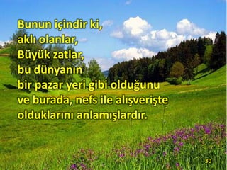 Bunun içindir ki,
aklı olanlar,
Büyük zatlar,
bu dünyanın
bir pazar yeri gibi olduğunu
ve burada, nefs ile alışverişte
olduklarını anlamışlardır.
30
 
