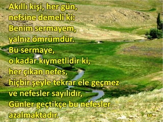Akıllı kişi, her gün,
nefsine demeli ki:
Benim sermayem,
yalnız ömrümdür.
Bu sermaye,
o kadar kıymetlidir ki,
her çıkan nefes,
hiçbir şeyle tekrar ele geçmez
ve nefesler sayılıdır,
Günler geçtikçe bu nefesler
azalmaktadır. 34
 