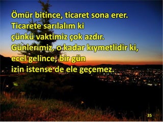 Ömür bitince, ticaret sona erer.
Ticarete sarılalım ki
çünkü vaktimiz çok azdır.
Günlerimiz, o kadar kıymetlidir ki,
ecel gelince, bir gün
izin istense de ele geçemez.
35
 