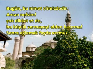 Bugün, bu nimet elimizdedir.
Aman nefsim!
çok dikkat et de,
bu büyük sermayeyi elden kaçırma!
Sonra ağlamak fayda vermez.
36
 
