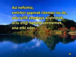 Asi nefsimiz,
emirleri yapmak istemez ise de,
onu iyilik yapmaya alıştırmak,
arzu ettği herşeyi vermemek,
ona etki eder.
38
 