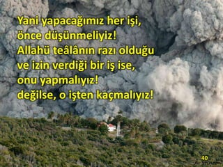 Yani yapacağımız her işi,
önce düşünmeliyiz!
Allahü teâlânın razı olduğu
ve izin verdiği bir iş ise,
onu yapmalıyız!
değilse, o işten kaçmalıyız!
40
 