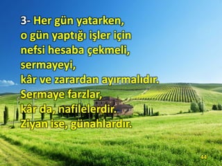 3- Her gün yatarken,
o gün yaptığı işler için
nefsi hesaba çekmeli,
sermayeyi,
kâr ve zarardan ayırmalıdır.
Sermaye farzlar,
kâr da, nafilelerdir.
Ziyan ise, günahlardır.
44
 