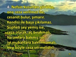 4- Nefsin kusurları görülüp,
ona ceza verilmez ise,
cesaret bulur, şımarır.
Kendisi ile başa çıkılamaz.
Şüpheli şey yemiş ise,
ceza olarak, aç bırakmalı,
haramlara bakmış ise,
iyi mubahlara baktırmamalı.
Hep böyle ceza vermelidir!
45
 