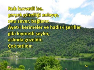 Ruh kuvvetli ise,
gerçek güzelliği anlayıp,
onu sever, bağlanır.
Âyet-i kerimeler ve hadis-i şerifler
gibi kıymetli şeyler,
aslında güzeldir.
Çok tatlıdır.
54
 