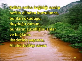 Kalbin nefse bağlılığı azalıp
nefsin elinden kurtulunca,
bunları okuduğu,
duyduğu zaman,
bunların güzelliğini anlar
ve bağlanır.
İbadetleri yapınca,
Allahü teâlâyı sever.
55
 