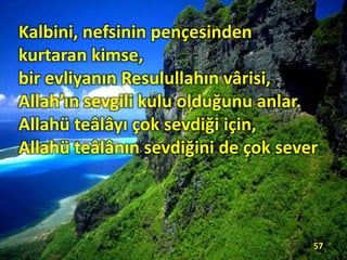 Kalbini, nefsinin pençesinden
kurtaran kimse,
bir evliyanın Resulullahın vârisi,
Allah’ın sevgili kulu olduğunu anlar.
Allahü teâlâyı çok sevdiği için,
Allahü teâlânın sevdiğini de çok sever.
57
 