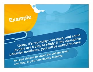 “John, it’s too noisy over here, and some
people are trying to study. If the disruptive
behavior continues, you will be asked to leave.
Example
You can choose to lower the volume level
and stay, or you can choose to leave.
 