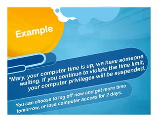“Mary, your computer time is up, we have someone
waiting. If you continue to violate the time limit,
your computer privileges will be suspended.
Example
You can choose to log off now and get more time
tomorrow, or lose computer access for 2 days.
 