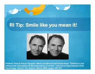 RI Tip: Smile like you mean it!
Thibault, Pascal; Pierre Gosselin, Marie-Lise Brunel and Ursula Hess. “Children’s and
adolescents’ perception of the authenticity of smiles.” Journal of Experimental Child
Psychology. Volume 102, Issue 3, March 2009, pages 360-367
 