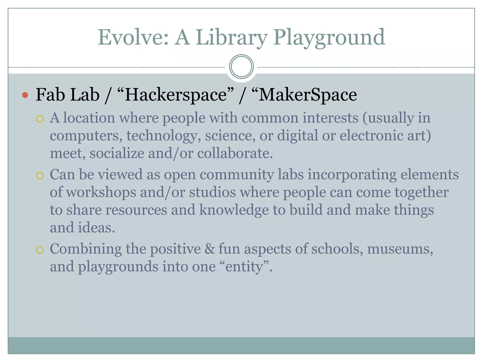Evolve: A Library Playground
 Fab Lab / “Hackerspace” / “MakerSpace
 A location where people with common interests (usually in
computers, technology, science, or digital or electronic art)
meet, socialize and/or collaborate.
 Can be viewed as open community labs incorporating elements
of workshops and/or studios where people can come together
to share resources and knowledge to build and make things
and ideas.
 Combining the positive & fun aspects of schools, museums,
and playgrounds into one “entity”.
 