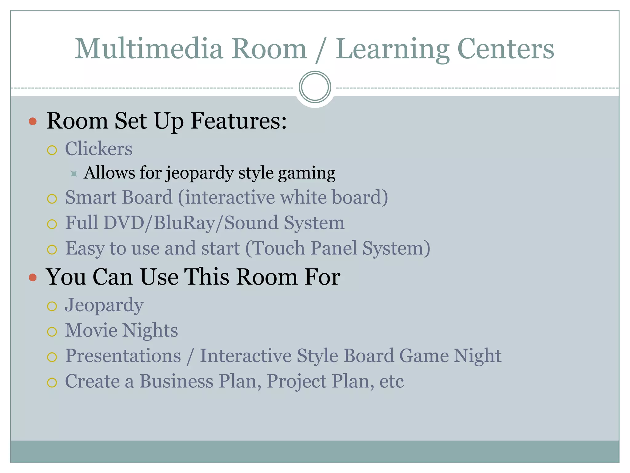 Multimedia Room / Learning Centers
 Room Set Up Features:
 Clickers
 Allows for jeopardy style gaming
 Smart Board (interactive white board)
 Full DVD/BluRay/Sound System
 Easy to use and start (Touch Panel System)
 You Can Use This Room For
 Jeopardy
 Movie Nights
 Presentations / Interactive Style Board Game Night
 Create a Business Plan, Project Plan, etc
 
