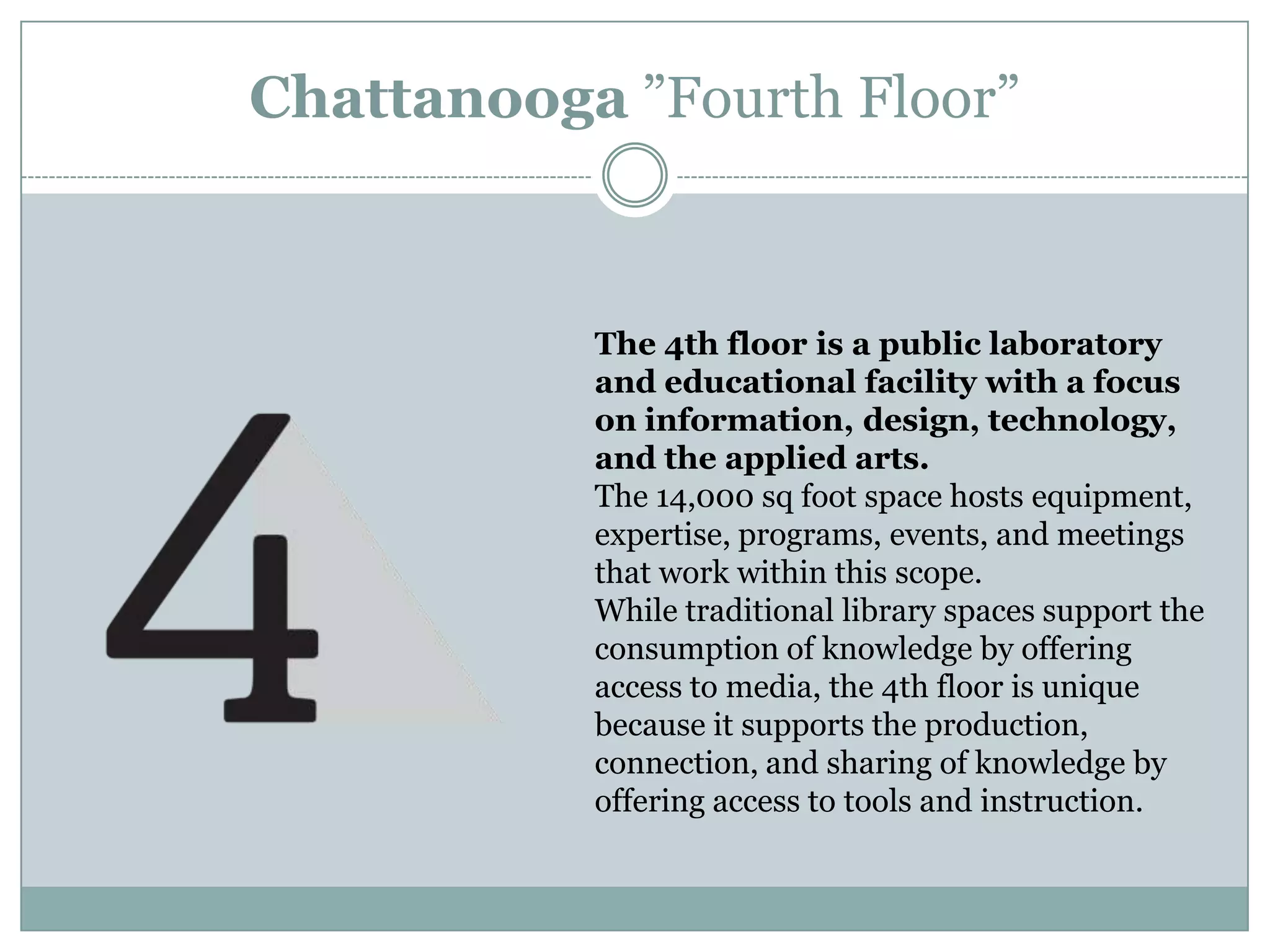 The 4th floor is a public laboratory
and educational facility with a focus
on information, design, technology,
and the applied arts.
The 14,000 sq foot space hosts equipment,
expertise, programs, events, and meetings
that work within this scope.
While traditional library spaces support the
consumption of knowledge by offering
access to media, the 4th floor is unique
because it supports the production,
connection, and sharing of knowledge by
offering access to tools and instruction.
Chattanooga ”Fourth Floor”
 