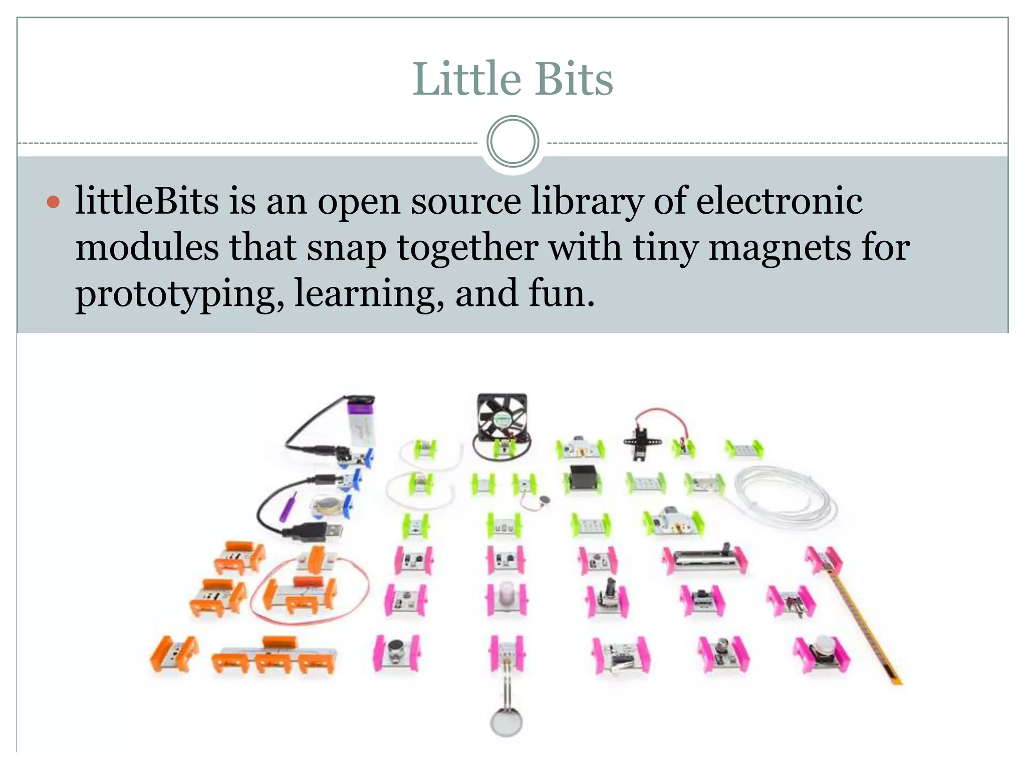 Little Bits
 littleBits is an open source library of electronic
modules that snap together with tiny magnets for
prototyping, learning, and fun.
 