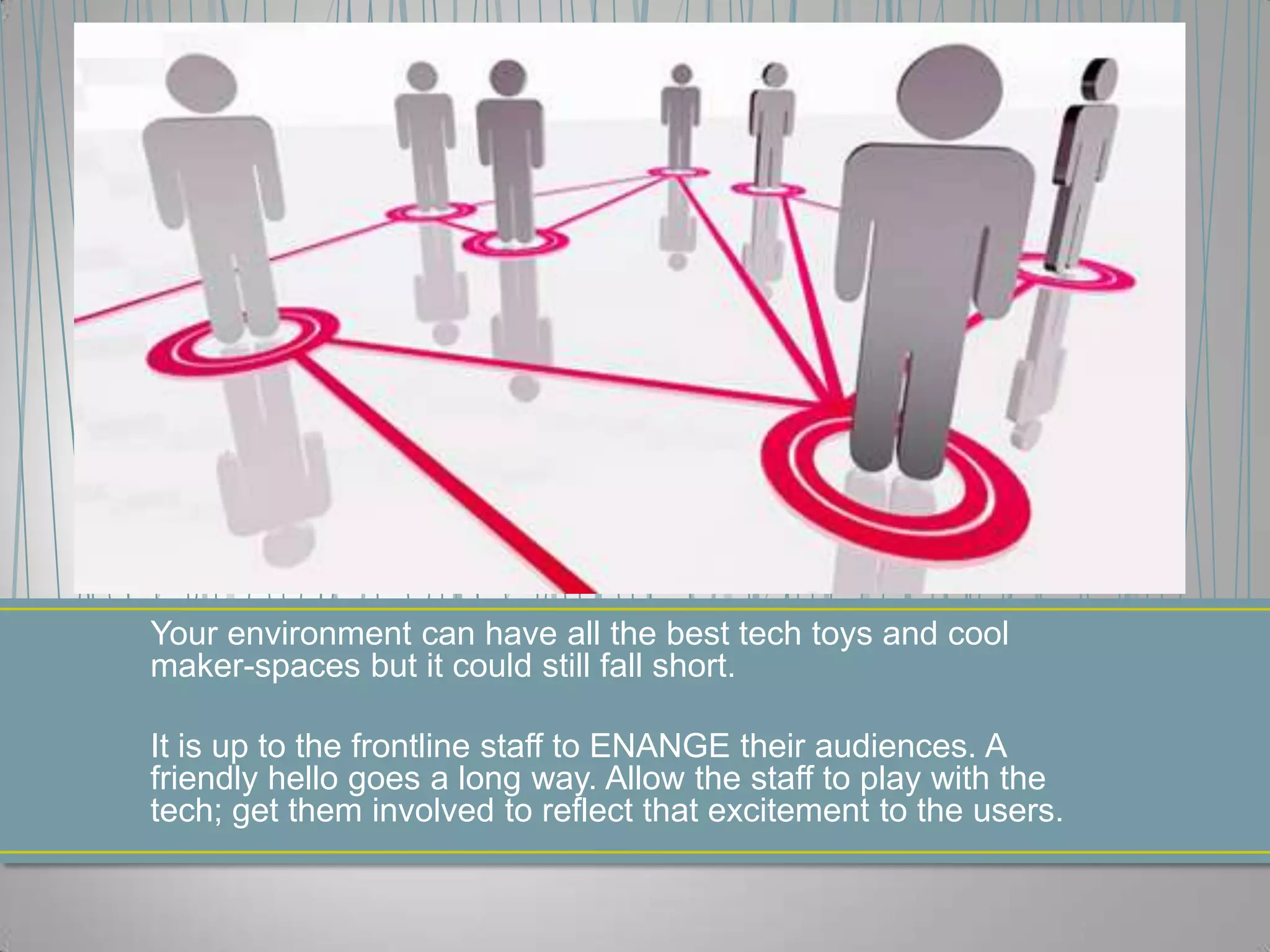 Your environment can have all the best tech toys and cool
maker-spaces but it could still fall short.
It is up to the frontline staff to ENANGE their audiences. A
friendly hello goes a long way. Allow the staff to play with the
tech; get them involved to reflect that excitement to the users.
 