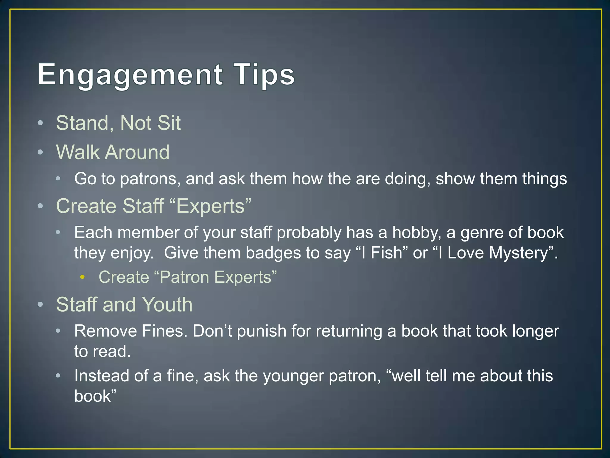 • Stand, Not Sit
• Walk Around
• Go to patrons, and ask them how the are doing, show them things
• Create Staff “Experts”
• Each member of your staff probably has a hobby, a genre of book
they enjoy. Give them badges to say “I Fish” or “I Love Mystery”.
• Create “Patron Experts”
• Staff and Youth
• Remove Fines. Don’t punish for returning a book that took longer
to read.
• Instead of a fine, ask the younger patron, “well tell me about this
book”
 