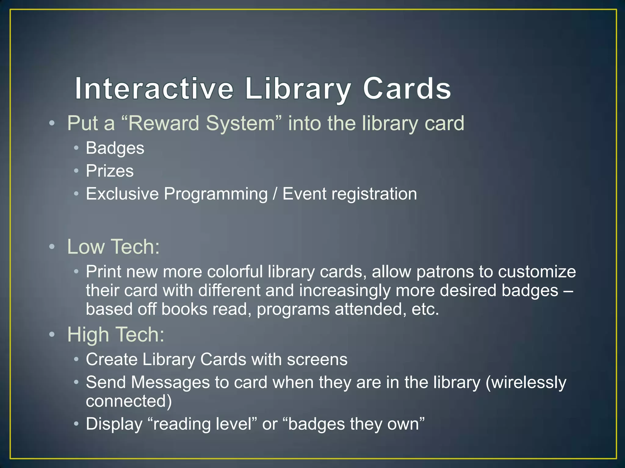 • Put a “Reward System” into the library card
• Badges
• Prizes
• Exclusive Programming / Event registration
• Low Tech:
• Print new more colorful library cards, allow patrons to customize
their card with different and increasingly more desired badges –
based off books read, programs attended, etc.
• High Tech:
• Create Library Cards with screens
• Send Messages to card when they are in the library (wirelessly
connected)
• Display “reading level” or “badges they own”
 