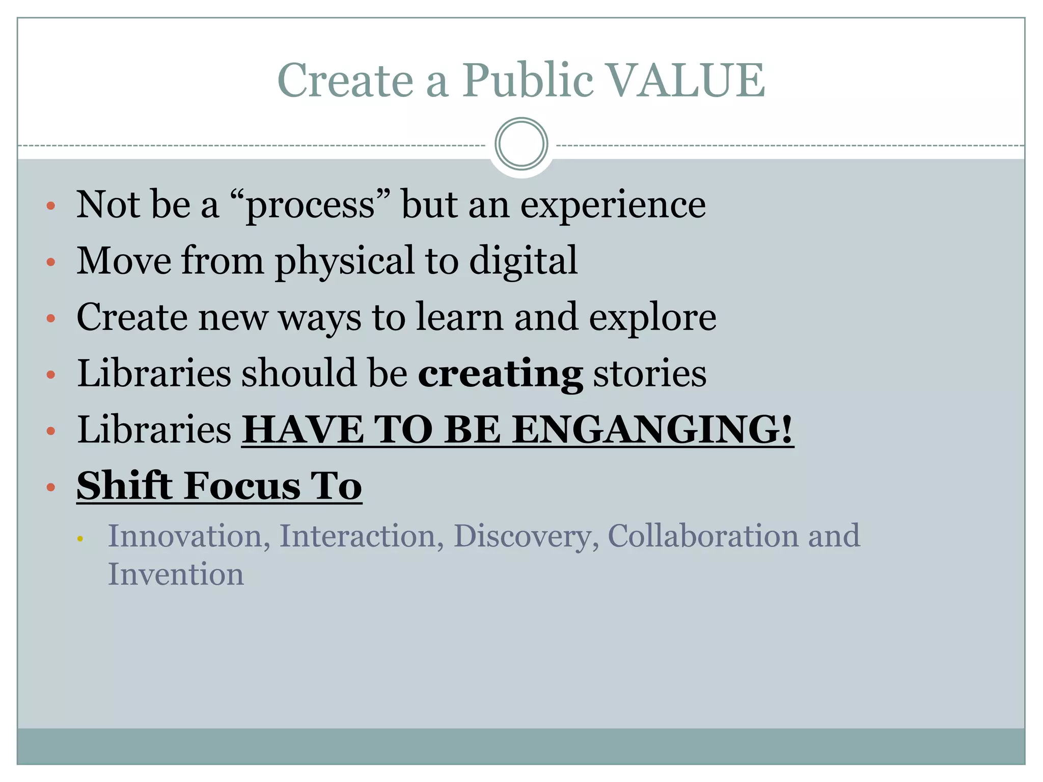 Create a Public VALUE
• Not be a “process” but an experience
• Move from physical to digital
• Create new ways to learn and explore
• Libraries should be creating stories
• Libraries HAVE TO BE ENGANGING!
• Shift Focus To
• Innovation, Interaction, Discovery, Collaboration and
Invention
 