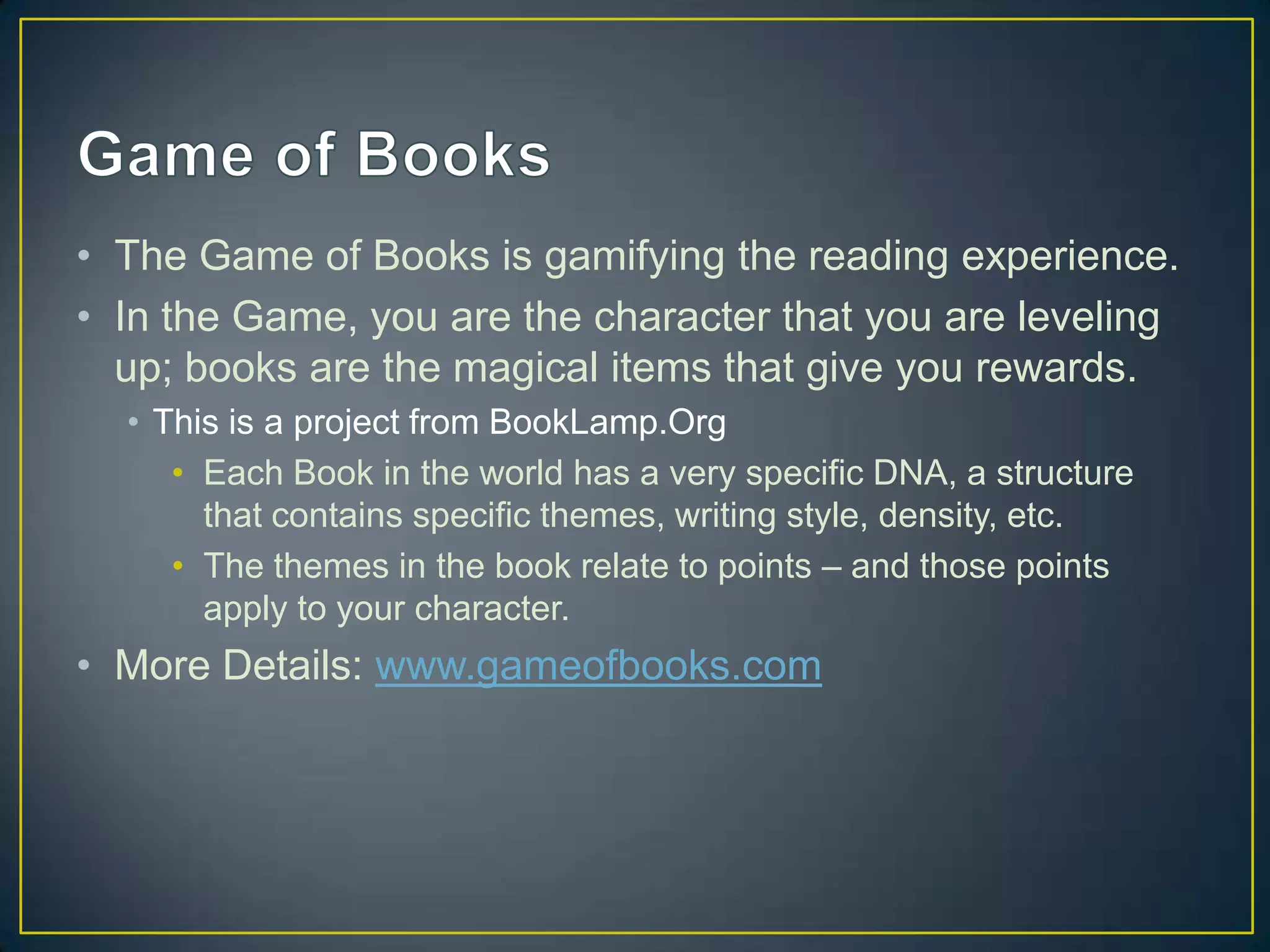 • The Game of Books is gamifying the reading experience.
• In the Game, you are the character that you are leveling
up; books are the magical items that give you rewards.
• This is a project from BookLamp.Org
• Each Book in the world has a very specific DNA, a structure
that contains specific themes, writing style, density, etc.
• The themes in the book relate to points – and those points
apply to your character.
• More Details: www.gameofbooks.com
 