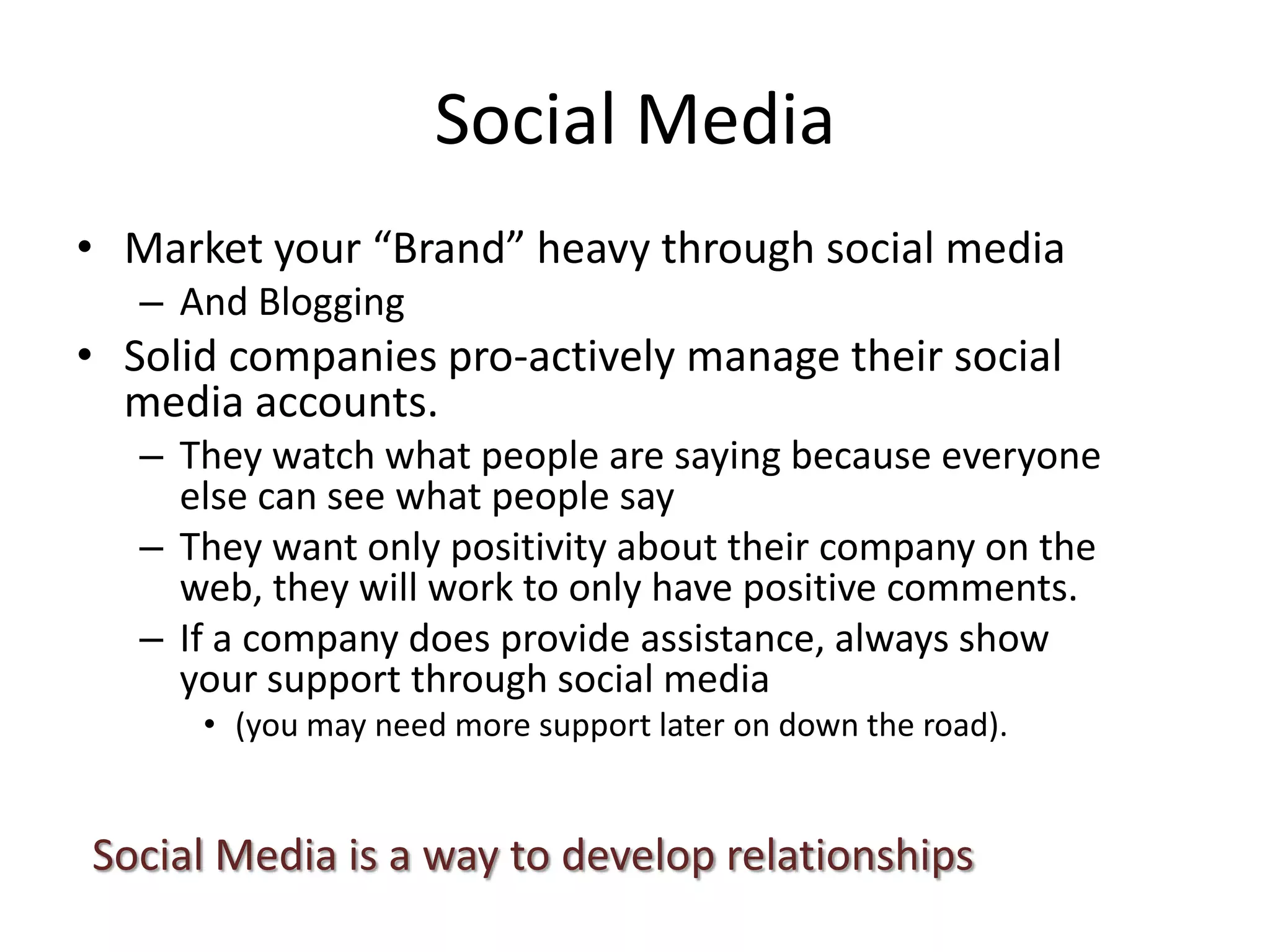 Social Media
• Market your “Brand” heavy through social media
– And Blogging
• Solid companies pro-actively manage their social
media accounts.
– They watch what people are saying because everyone
else can see what people say
– They want only positivity about their company on the
web, they will work to only have positive comments.
– If a company does provide assistance, always show
your support through social media
• (you may need more support later on down the road).
Social Media is a way to develop relationships
 